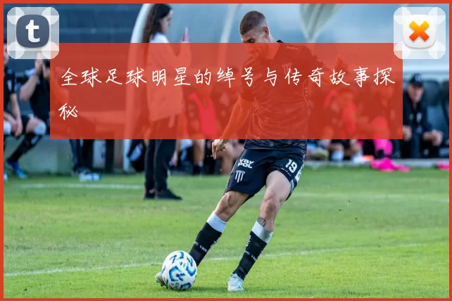 全球足球明星的绰号与传奇故事探秘