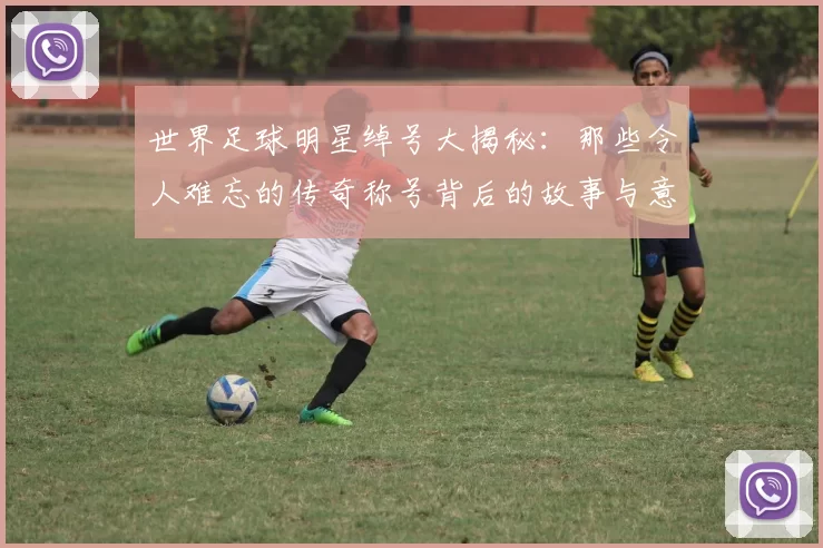 世界足球明星绰号大揭秘：那些令人难忘的传奇称号背后的故事与意义