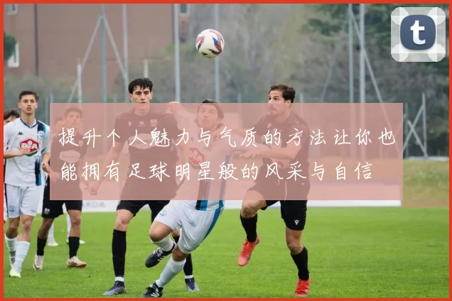 提升个人魅力与气质的方法让你也能拥有足球明星般的风采与自信