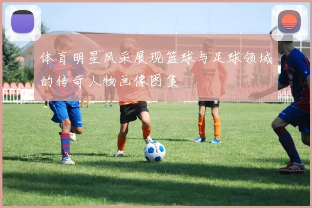 体育明星风采展现篮球与足球领域的传奇人物画像图集