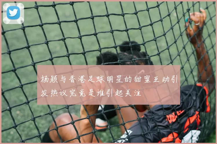 杨颖与香港足球明星的甜蜜互动引发热议究竟是谁引起关注