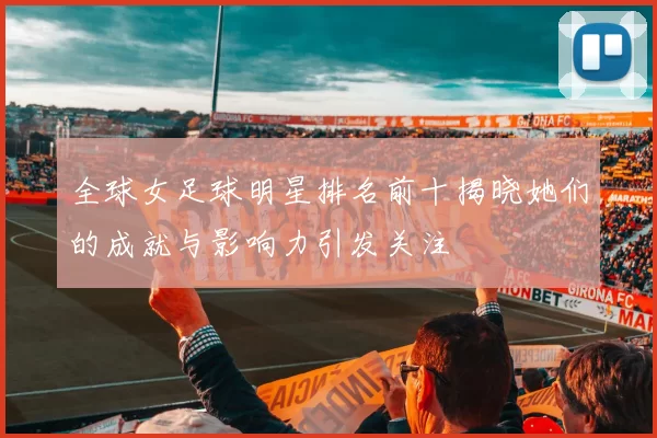 全球女足球明星排名前十揭晓她们的成就与影响力引发关注