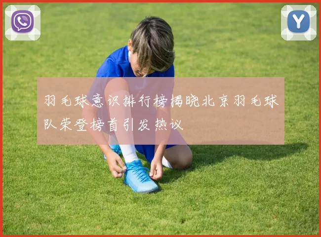 羽毛球意识排行榜揭晓北京羽毛球队荣登榜首引发热议