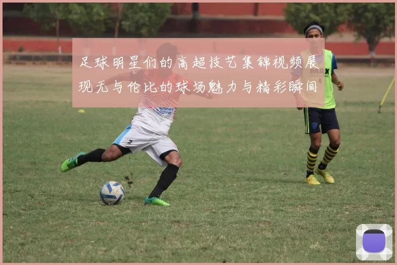 足球明星们的高超技艺集锦视频展现无与伦比的球场魅力与精彩瞬间