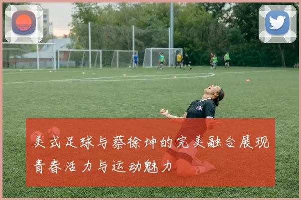 美式足球与蔡徐坤的完美融合展现青春活力与运动魅力