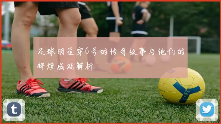 足球明星穿6号的传奇故事与他们的辉煌成就解析