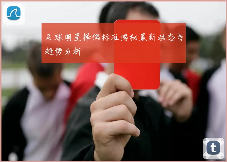 足球明星择偶标准揭秘最新动态与趋势分析