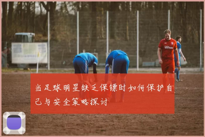 当足球明星缺乏保镖时如何保护自己与安全策略探讨