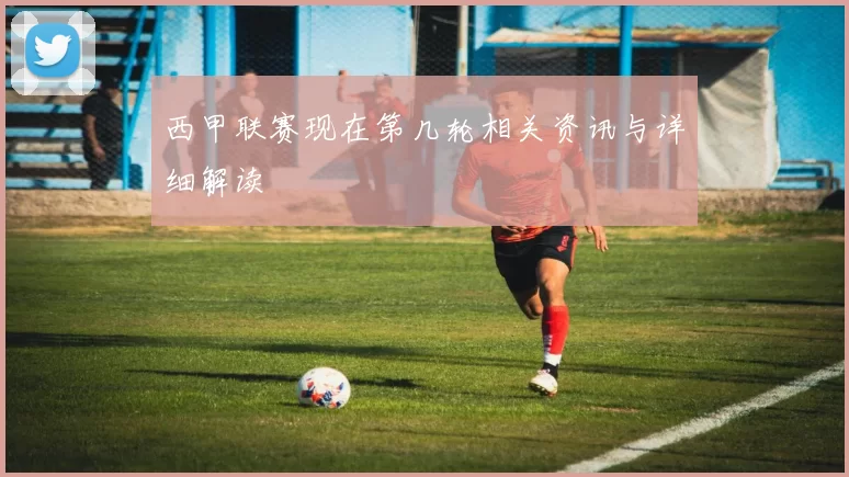 西甲联赛现在第几轮相关资讯与详细解读