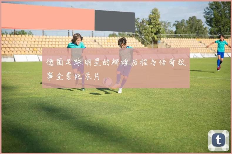 德国足球明星的辉煌历程与传奇故事全景纪录片
