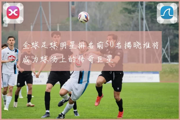 全球足球明星排名前50名揭晓谁将成为球场上的传奇巨星