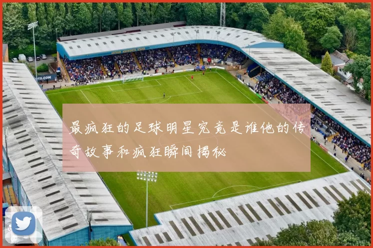 最疯狂的足球明星究竟是谁他的传奇故事和疯狂瞬间揭秘