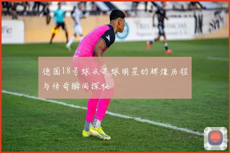 德国18号球衣足球明星的辉煌历程与传奇瞬间探秘