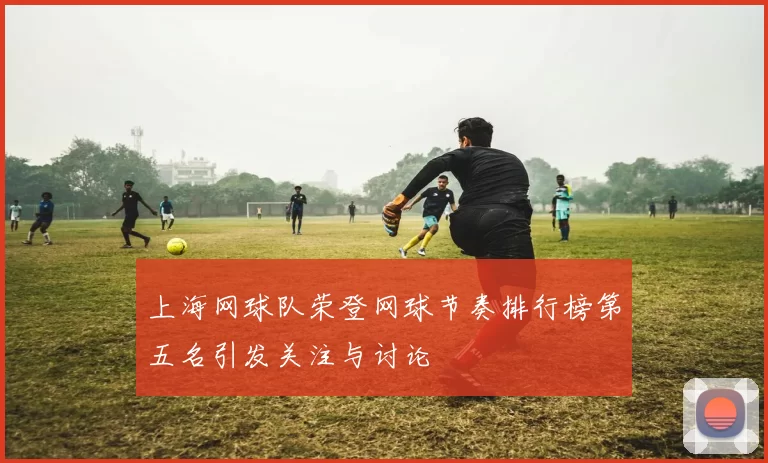 上海网球队荣登网球节奏排行榜第五名引发关注与讨论