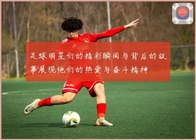 足球明星们的精彩瞬间与背后的故事展现他们的热爱与奋斗精神