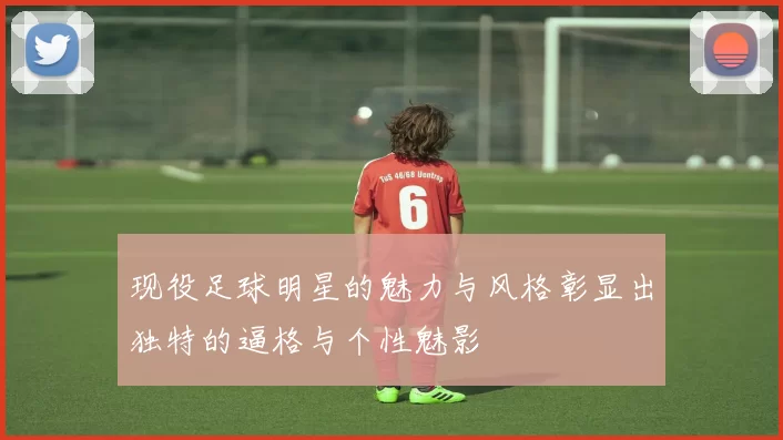 现役足球明星的魅力与风格彰显出独特的逼格与个性魅影