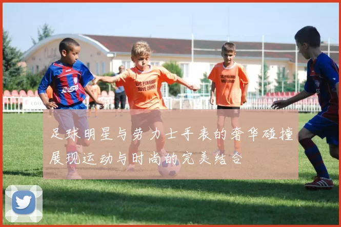 足球明星与劳力士手表的奢华碰撞展现运动与时尚的完美结合