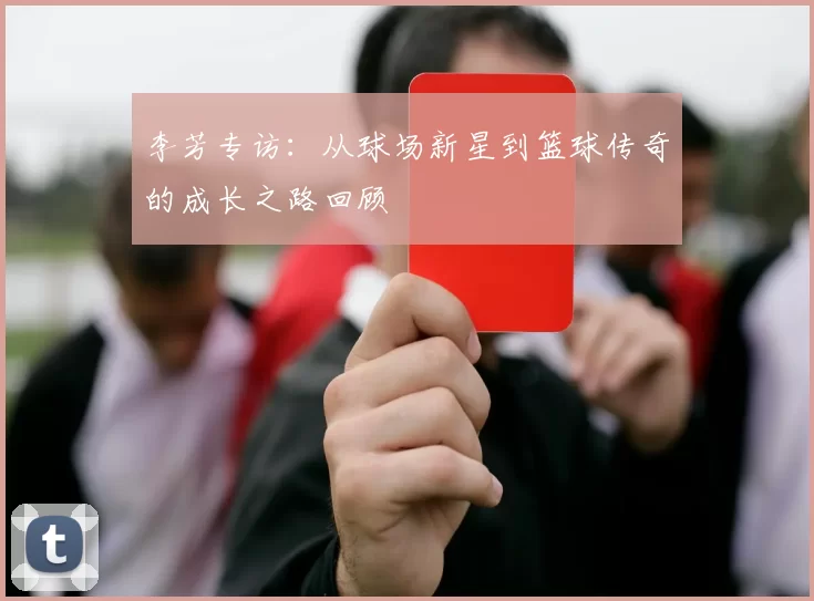 李芳专访：从球场新星到篮球传奇的成长之路回顾