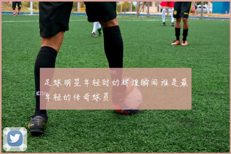 足球明星年轻时的辉煌瞬间谁是最年轻的传奇球员