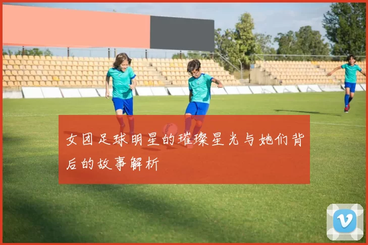 女团足球明星的璀璨星光与她们背后的故事解析