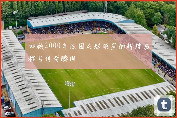 回顾2000年法国足球明星的辉煌历程与传奇瞬间