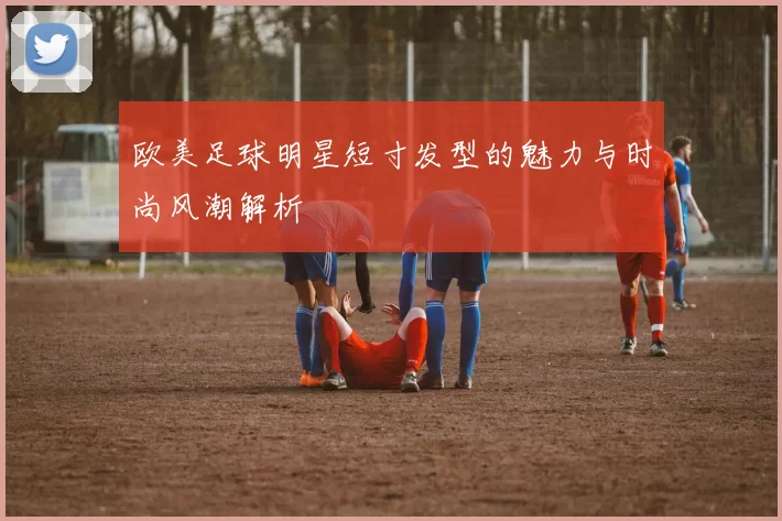 欧美足球明星短寸发型的魅力与时尚风潮解析