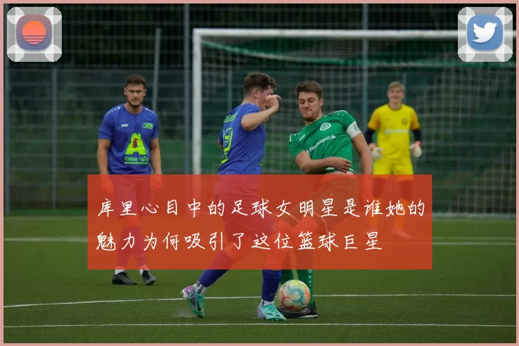 库里心目中的足球女明星是谁她的魅力为何吸引了这位篮球巨星