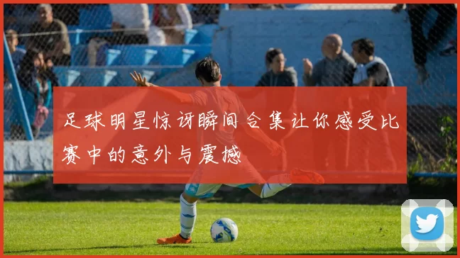 足球明星惊讶瞬间合集让你感受比赛中的意外与震撼
