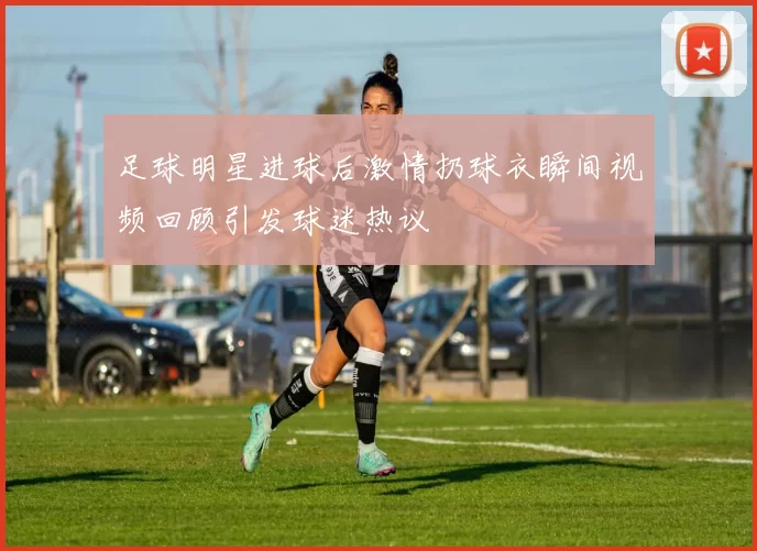 足球明星进球后激情扔球衣瞬间视频回顾引发球迷热议
