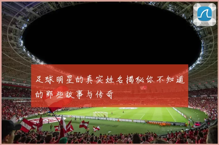 足球明星的真实姓名揭秘你不知道的那些故事与传奇