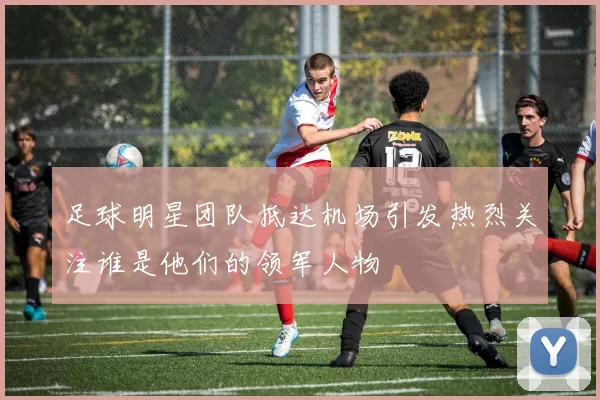 足球明星团队抵达机场引发热烈关注谁是他们的领军人物