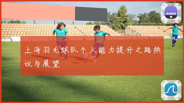 上海羽毛球队个人能力提升之路热议与展望