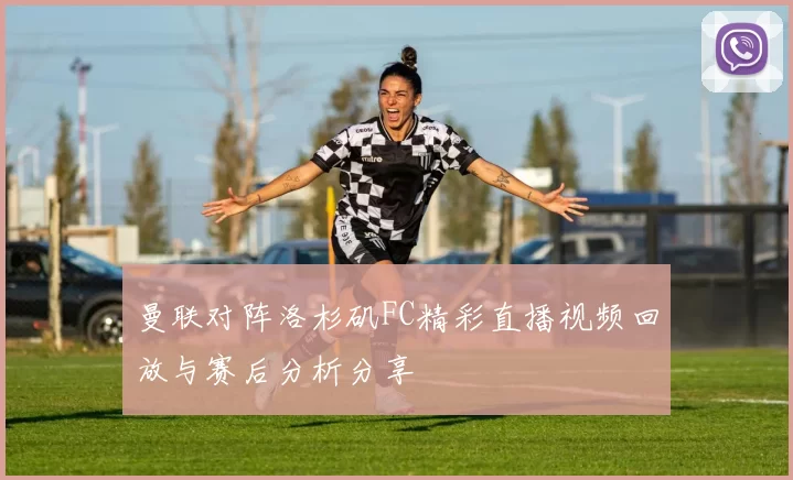 曼联对阵洛杉矶FC精彩直播视频回放与赛后分析分享
