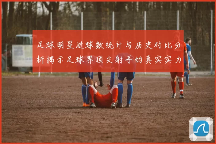 足球明星进球数统计与历史对比分析揭示足球界顶尖射手的真实实力