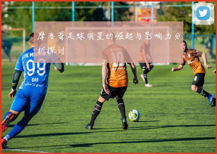 摩洛哥足球明星的崛起与影响力分析探讨