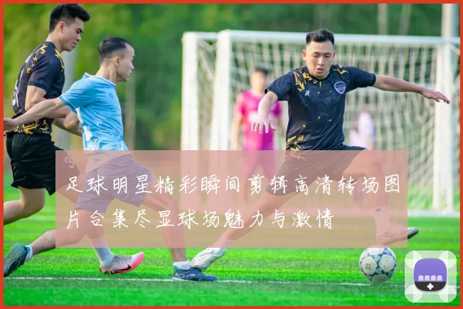 足球明星精彩瞬间剪辑高清转场图片合集尽显球场魅力与激情