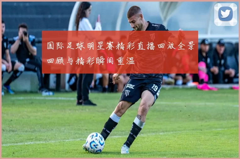 国际足球明星赛精彩直播回放全景回顾与精彩瞬间重温