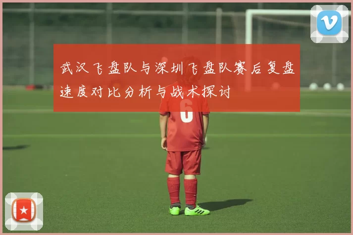 武汉飞盘队与深圳飞盘队赛后复盘速度对比分析与战术探讨