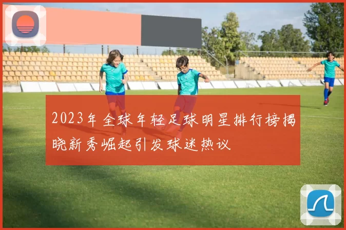 2023年全球年轻足球明星排行榜揭晓新秀崛起引发球迷热议