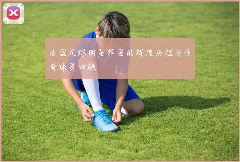 法国足球明星军团的辉煌历程与传奇球员回顾