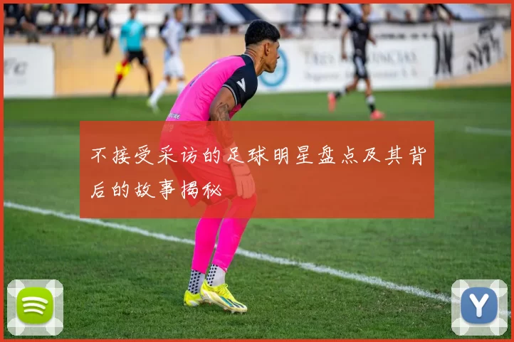 不接受采访的足球明星盘点及其背后的故事揭秘