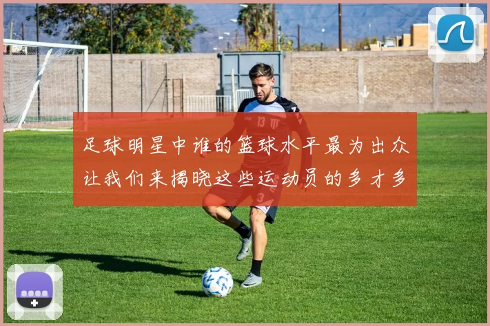 足球明星中谁的篮球水平最为出众让我们来揭晓这些运动员的多才多艺之路