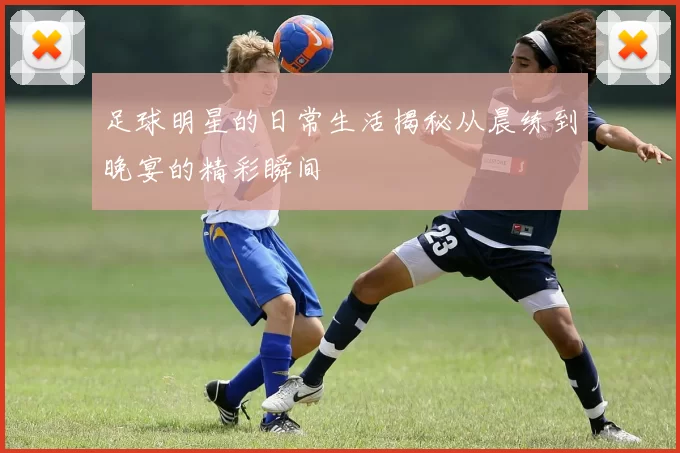 足球明星的日常生活揭秘从晨练到晚宴的精彩瞬间