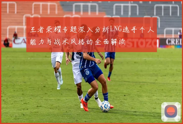 王者荣耀专题深入分析LNG选手个人能力与战术风格的全面解读