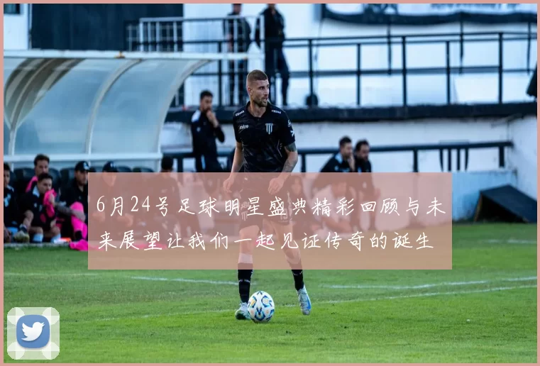 6月24号足球明星盛典精彩回顾与未来展望让我们一起见证传奇的诞生与辉煌