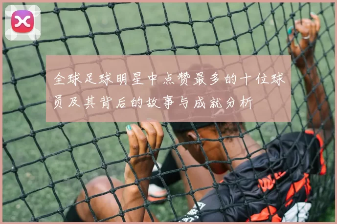 全球足球明星中点赞最多的十位球员及其背后的故事与成就分析