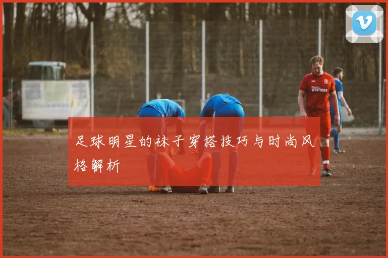足球明星的袜子穿搭技巧与时尚风格解析