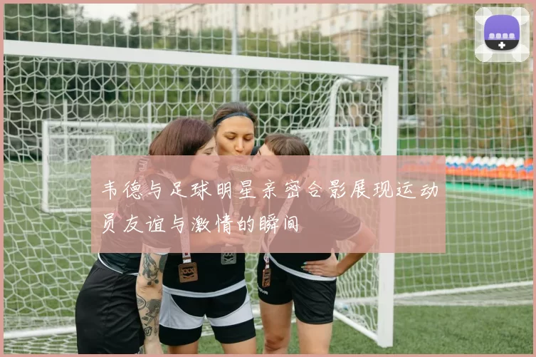 韦德与足球明星亲密合影展现运动员友谊与激情的瞬间
