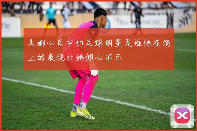 美娜心目中的足球明星是谁他在场上的表现让她倾心不已