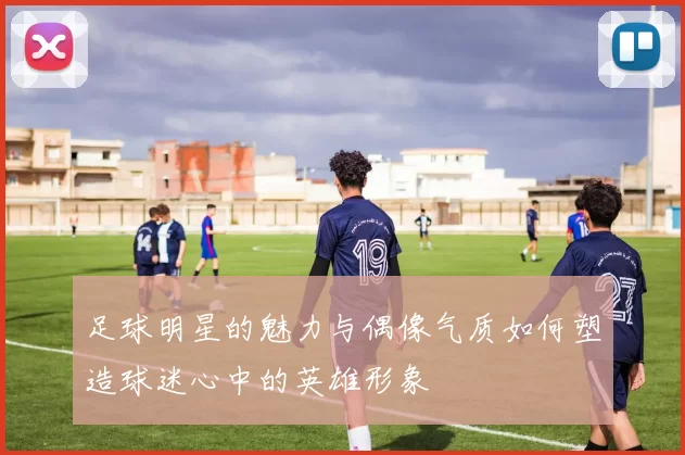 足球明星的魅力与偶像气质如何塑造球迷心中的英雄形象